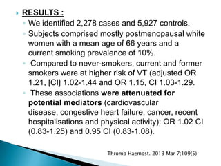  RESULTS :
◦ We identified 2,278 cases and 5,927 controls.
◦ Subjects comprised mostly postmenopausal white
women with a mean age of 66 years and a
current smoking prevalence of 10%.
◦ Compared to never-smokers, current and former
smokers were at higher risk of VT (adjusted OR
1.21, [CI] 1.02-1.44 and OR 1.15, CI 1.03-1.29.
◦ These associations were attenuated for
potential mediators (cardiovascular
disease, congestive heart failure, cancer, recent
hospitalisations and physical activity): OR 1.02 CI
(0.83-1.25) and 0.95 CI (0.83-1.08).
Thromb Haemost. 2013 Mar 7;109(5)
 