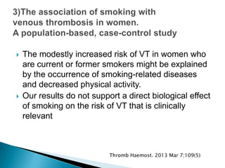  The modestly increased risk of VT in women who
are current or former smokers might be explained
by the occurrence of smoking-related diseases
and decreased physical activity.
 Our results do not support a direct biological effect
of smoking on the risk of VT that is clinically
relevant
Thromb Haemost. 2013 Mar 7;109(5)
 