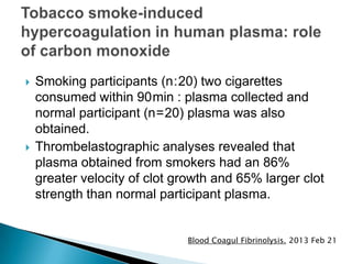  Smoking participants (n : 20) two cigarettes
consumed within 90 min : plasma collected and
normal participant (n = 20) plasma was also
obtained.
 Thrombelastographic analyses revealed that
plasma obtained from smokers had an 86%
greater velocity of clot growth and 65% larger clot
strength than normal participant plasma.
Blood Coagul Fibrinolysis. 2013 Feb 21
 