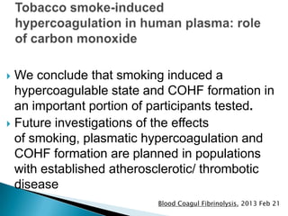  We conclude that smoking induced a
hypercoagulable state and COHF formation in
an important portion of participants tested.
 Future investigations of the effects
of smoking, plasmatic hypercoagulation and
COHF formation are planned in populations
with established atherosclerotic/ thrombotic
disease
Blood Coagul Fibrinolysis. 2013 Feb 21
 