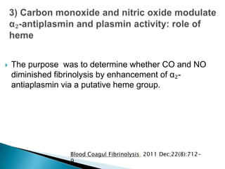  The purpose was to determine whether CO and NO
diminished fibrinolysis by enhancement of α₂-
antiaplasmin via a putative heme group.
Blood Coagul Fibrinolysis. 2011 Dec;22(8):712-
9
 