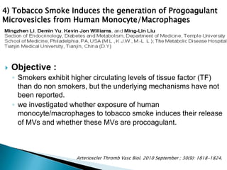  Objective :
◦ Smokers exhibit higher circulating levels of tissue factor (TF)
than do non smokers, but the underlying mechanisms have not
been reported.
◦ we investigated whether exposure of human
monocyte/macrophages to tobacco smoke induces their release
of MVs and whether these MVs are procoagulant.
Arterioscler Thromb Vasc Biol. 2010 September ; 30(9): 1818–1824.
4) Tobacco Smoke Induces the generation of Progoagulant
Microvesicles from Human Monocyte/Macrophages
 