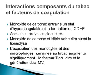  Monoxide de carbone: entraine un état
d’hypercoagulable et la formation de COHF
 Acroleine : active les plaquettes
 Monoxide de carbone et Nitric oxide diminuent la
fibrinolyse
 L’exposition des monocytes et des
macrophages humaines au tabac augmente
signifiquement le facteur Tissulaire et la
génération des MV.
 