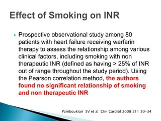  Prospective observational study among 80
patients with heart failure receiving warfarin
therapy to assess the relationship among various
clinical factors, including smoking with non
therapeutic INR (defined as having > 25% of INR
out of range throughout the study period). Using
the Pearson correlation method, the authors
found no significant relationship of smoking
and non therapeutic INR
Pamboukian SV et al. Clin Cardiol 2008 311 30-34
 