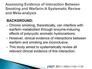 BACKGROUND:
 Chronic smoking, theoretically, can interfere with
warfarin metabolism through enzyme-inducing
effects of polycyclic aromatic hydrocarbons.
 However, clinical evidence of interactions between
warfarin and smoking are inconclusive.
 This study aimed to systematically review all
relevant clinical evidence of this interaction.
CHEST. 2011;139(5):1130-1139
 