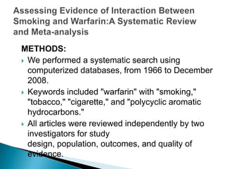 METHODS:
 We performed a systematic search using
computerized databases, from 1966 to December
2008.
 Keywords included "warfarin" with "smoking,"
"tobacco," "cigarette," and "polycyclic aromatic
hydrocarbons."
 All articles were reviewed independently by two
investigators for study
design, population, outcomes, and quality of
evidence.
 