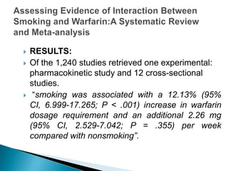  RESULTS:
 Of the 1,240 studies retrieved one experimental:
pharmacokinetic study and 12 cross-sectional
studies.
 “smoking was associated with a 12.13% (95%
CI, 6.999-17.265; P < .001) increase in warfarin
dosage requirement and an additional 2.26 mg
(95% CI, 2.529-7.042; P = .355) per week
compared with nonsmoking”.
 