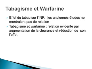  Effet du tabac sur l’INR : les anciennes études ne
montraient pas de relation
 Tabagisme et warfarine : relation évidente par
augmentation de la clearance et réduction de son
l’effet
 