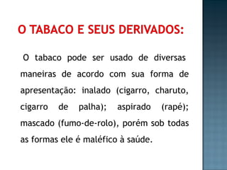   O tabaco pode ser usado de diversas maneiras de acordo com sua forma de apresentação: inalado (cigarro, charuto, cigarro de palha); aspirado (rapé); mascado (fumo-de-rolo), porém sob todas as formas ele é maléfico à saúde. 