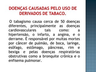 O tabagismo causa cerca de 50 doenças diferentes, principalmente as doenças cardiovasculares tais como: a hipertensão, o infarto, a angina, e o derrame. É responsável por muitas mortes por câncer de pulmão, de boca, laringe, esôfago, estômago, pâncreas, rim e bexiga e pelas doenças respiratórias obstrutivas como a bronquite crônica e o enfisema pulmonar. 