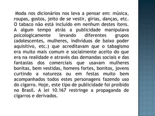 Moda nos dicionários nos leva a pensar em: música, roupas, gostos, jeito de se vestir, gírias, danças, etc. O tabaco não está incluído em nenhum destes itens. A algum tempo atrás a publicidade manipulava psicologicamente levando diferentes grupos (adolescentes, mulheres, indivíduos de baixo poder aquisitivo, etc.) que acreditavam que o tabagismo era muito mais comum e socialmente aceito do que era na realidade e através das demandas sociais e das fantasias dos comerciais que usavam mulheres bonitas, bem vestidas, homens fortes, bonitos, jovens curtindo a natureza ou em festas muito bem acompanhados todos estes personagens fazendo uso do cigarro. Hoje, este tipo de publicidade foi proibido no Brasil. A lei 10.167 restringe a propaganda de cigarros e derivados. 