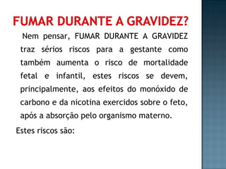 Nem pensar, FUMAR DURANTE A GRAVIDEZ traz sérios riscos para a gestante como também aumenta o risco de mortalidade fetal e infantil, estes riscos se devem, principalmente, aos efeitos do monóxido de carbono e da nicotina exercidos sobre o feto, após a absorção pelo organismo materno. Estes riscos são: 