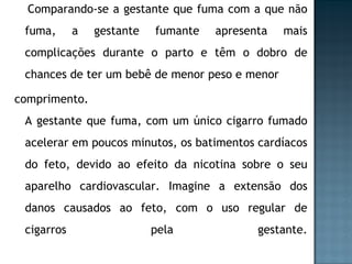 Comparando-se a gestante que fuma com a que não fuma, a gestante fumante apresenta mais complicações durante o parto e têm o dobro de chances de ter um bebê de menor peso e menor comprimento. A gestante que fuma, com um único cigarro fumado acelerar em poucos minutos, os batimentos cardíacos do feto, devido ao efeito da nicotina sobre o seu aparelho cardiovascular. Imagine a extensão dos danos causados ao feto, com o uso regular de cigarros pela gestante. 