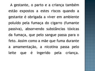 A gestante, o parto e a criança também estão expostos a estes riscos quando a gestante é obrigada a viver em ambiente poluído pela fumaça do cigarro (fumante passiva), absorvendo substâncias tóxicas da fumaça, que pelo sangue passa para o feto. Assim como a mãe que fuma durante a amamentação, a nicotina passa pelo leite que é ingerido pela criança. 