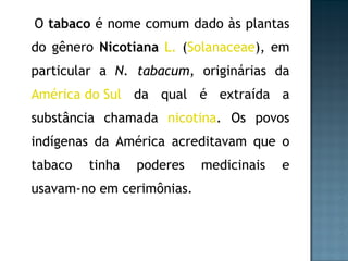 O  tabaco  é nome comum dado às plantas do gênero  Nicotiana   L.  ( Solanaceae ), em particular a  N. tabacum , originárias da  América do Sul  da qual é extraída a substância chamada  nicotina . Os povos indígenas da América acreditavam que o tabaco tinha poderes medicinais e usavam-no em cerimônias. 