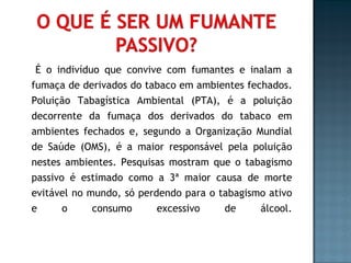 É o indivíduo que convive com fumantes e inalam a fumaça de derivados do tabaco em ambientes fechados. Poluição Tabagística Ambiental (PTA), é a poluição decorrente da fumaça dos derivados do tabaco em ambientes fechados e, segundo a Organização Mundial de Saúde (OMS), é a maior responsável pela poluição nestes ambientes. Pesquisas mostram que o tabagismo passivo é estimado como a 3ª maior causa de morte evitável no mundo, só perdendo para o tabagismo ativo e o consumo excessivo de álcool. 