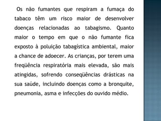 Os não fumantes que respiram a fumaça do tabaco têm um risco maior de desenvolver doenças relacionadas ao tabagismo. Quanto maior o tempo em que o não fumante fica exposto à poluição tabagística ambiental, maior a chance de adoecer. As crianças, por terem uma freqüência respiratória mais elevada, são mais atingidas, sofrendo conseqüências drásticas na sua saúde, incluindo doenças como a bronquite, pneumonia, asma e infecções do ouvido médio. 
