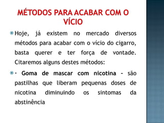 Hoje, já existem no mercado diversos métodos para acabar com o vício do cigarro, basta querer e ter força de vontade. Citaremos alguns destes métodos: · Goma de mascar com nicotina –  são pastilhas que liberam pequenas doses de nicotina diminuindo os sintomas da abstinência 