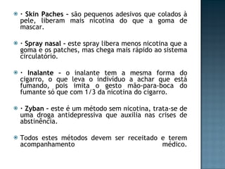 · Skin Paches –  são pequenos adesivos que colados à pele, liberam mais nicotina do que a goma de mascar. · Spray nasal –  este spray libera menos nicotina que a goma e os patches, mas chega mais rápido ao sistema circulatório.  · Inalante –  o inalante tem a mesma forma do cigarro, o que leva o indivíduo a achar que está fumando, pois imita o gesto mão-para-boca do fumante só que com 1/3 da nicotina do cigarro. · Zyban –  este é um método sem nicotina, trata-se de uma droga antidepressiva que auxilia nas crises de abstinência. Todos estes métodos devem ser receitado e terem acompanhamento médico. 