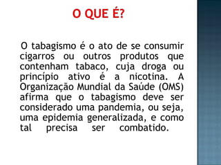 O tabagismo é o ato de se consumir cigarros ou outros produtos que contenham tabaco, cuja droga ou princípio ativo é a nicotina. A Organização Mundial da Saúde (OMS) afirma que o tabagismo deve ser considerado uma pandemia, ou seja, uma epidemia generalizada, e como tal precisa ser combatido.  