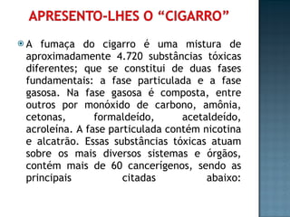A fumaça do cigarro é uma mistura de aproximadamente 4.720 substâncias tóxicas diferentes; que se constitui de duas fases fundamentais: a fase particulada e a fase gasosa. Na fase gasosa é composta, entre outros por monóxido de carbono, amônia, cetonas, formaldeído, acetaldeído, acroleína. A fase particulada contém nicotina e alcatrão. Essas substâncias tóxicas atuam sobre os mais diversos sistemas e órgãos, contém mais de 60 cancerígenos, sendo as principais citadas abaixo: 