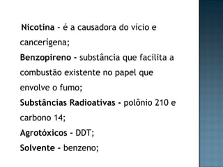 Nicotina  - é a causadora do vício e cancerígena; Benzopireno -  substância que facilita a combustão existente no papel que envolve o fumo; Substâncias Radioativas -  polônio 210 e carbono 14; Agrotóxicos -  DDT; Solvente -  benzeno; 