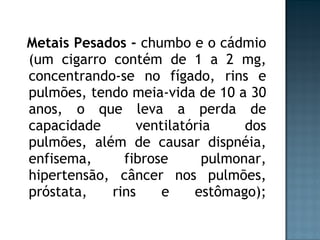 Metais Pesados -  chumbo e o cádmio (um cigarro contém de 1 a 2 mg, concentrando-se no fígado, rins e pulmões, tendo meia-vida de 10 a 30 anos, o que leva a perda de capacidade ventilatória dos pulmões, além de causar dispnéia, enfisema, fibrose pulmonar, hipertensão, câncer nos pulmões, próstata, rins e estômago); 