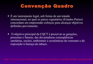 Convenção Quadro É um instrumento legal, sob forma de um tratado internacional, no qual os países signatários (Estados Partes) concordam em empreender esforços para alcançar objetivos definidos previamente. O objetivo principal da CQCT é preservar as gerações, presentes e futuras, das devastadoras conseqüências sanitárias, sociais, ambientais e econômicas do consumo e da exposição à fumaça do tabaco.      http://www.inca.gov.br/tabagismo/frameset.asp?item=cquadro3&link=perguntas.htm 