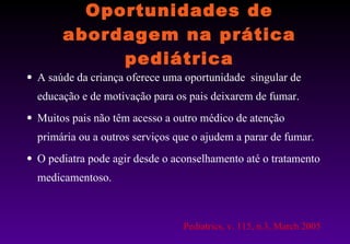 Oportunidades de abordagem na prática pediátrica A saúde da criança oferece uma oportunidade  singular de educação e de motivação para os pais deixarem de fumar. Muitos pais não têm acesso a outro médico de atenção primária ou a outros serviços que o ajudem a parar de fumar. O pediatra pode agir desde o aconselhamento até o tratamento medicamentoso.  Pediatrics, v. 115, n.3, March 2005 