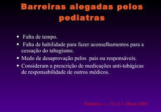 Barreiras alegadas pelos pediatras Falta de tempo. Falta de habilidade para fazer aconselhamentos para a cessação do tabagismo. Medo de desaprovação pelos  pais ou responsáveis. Consideram a prescrição de medicações anti-tabágicas de responsabilidade de outros médicos. Pediatrics, v. 115, n.3, March 2005 