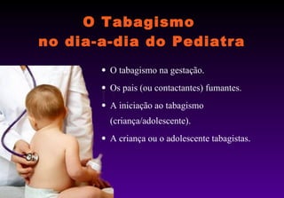 O Tabagismo  no dia-a-dia do Pediatra O tabagismo na gestação. Os pais (ou contactantes) fumantes.  A iniciação ao tabagismo (criança/adolescente). A criança ou o adolescente tabagistas. 