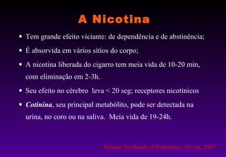 A Nicotina Tem grande efeito viciante: de dependência e de abstinência; É absorvida em vários sítios do corpo; A nicotina liberada do cigarro tem meia vida de 10-20 min, com eliminação em 2-3h.  Seu efeito no cérebro  leva < 20 seg; receptores nicotínicos Cotinina , seu principal metabólito, pode ser detectada na urina, no coro ou na saliva.  Meia vida de 19-24h.  Nelson Textbook of Pediatrics, 18 th  ed, 2007 