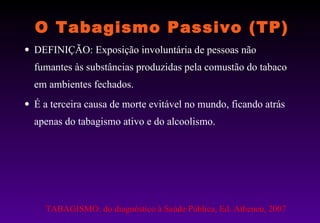 O Tabagismo Passivo (TP) DEFINIÇÃO: Exposição involuntária de pessoas não fumantes às substâncias produzidas pela comustão do tabaco em ambientes fechados.  É a terceira causa de morte evitável no mundo, ficando atrás apenas do tabagismo ativo e do alcoolismo. TABAGISMO: do diagnóstico à Saúde Pública, Ed. Atheneu, 2007 
