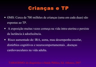 Crianças e TP OMS: Cerca de 700 milhões de crianças (uma em cada duas) são expostas ao TP.  A exposição muitas vezes começa na vida intra-uterina e persiste da lactância à adoelscência. Risco aumentado de: IRA, asma, mau desempenho escolar, distúrbios cognitivos e neurocomportamentais , doenças cardiovasculares na vida adulta. TABAGISMO: do diagnóstico à Saúde Pública, Ed. Atheneu, 2007 