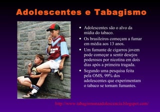 Adolescentes e Tabagismo Adolescentes são o alvo da mídia do tabaco. Os brasileiros começam a fumar em média aos 13 anos. Um fumante de cigarros jovem pode começar a sentir desejos poderosos por nicotina em dois dias após a primeira tragada. Segundo uma pesquisa feita pela OMS, 99% dos adolescentes que experimentam o tabaco se tornam fumantes. http://www.tabagismonaadolescencia.blogspot.com/ 