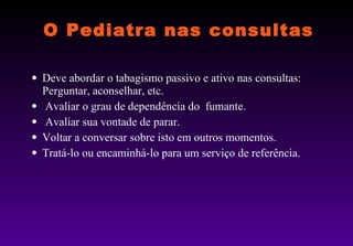 O Pediatra nas consultas Deve abordar o tabagismo passivo e ativo nas consultas: Perguntar, aconselhar, etc. Avaliar o grau de dependência do  fumante. Avaliar sua vontade de parar. Voltar a conversar sobre isto em outros momentos. Tratá-lo ou encaminhá-lo para um serviço de referência.  