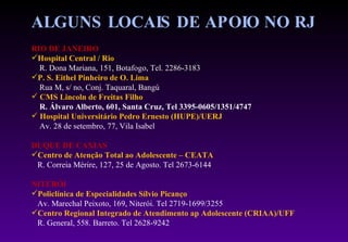 ALGUNS LOCAIS DE APOIO NO RJ  RIO DE JANEIRO Hospital Central / Rio R. Dona Mariana, 151, Botafogo, Tel. 2286-3183 P. S. Eithel Pinheiro de O. Lima Rua M, s/ no, Conj. Taquaral, Bangú CMS Lincoln de Freitas Filho R. Álvaro Alberto, 601, Santa Cruz, Tel 3395-0605/1351/4747 Hospital Universitário Pedro Ernesto (HUPE)/UERJ Av. 28 de setembro, 77, Vila Isabel DUQUE DE CAXIAS Centro de Atenção Total ao Adolescente – CEATA R. Correia Mérire, 127, 25 de Agosto. Tel 2673-6144 NITERÓI Policlínica de Especialidades Sílvio Picanço Av. Marechal Peixoto, 169, Niterói. Tel 2719-1699/3255 Centro Regional Integrado de Atendimento ap Adolescente (CRIAA)/UFF R. General, 558. Barreto. Tel 2628-9242 