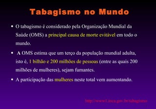 Tabagismo no Mundo O tabagismo é considerado pela Organização Mundial da Saúde (OMS) a  principal causa de morte evitável  em todo o mundo. A  OMS estima que um terço da população mundial adulta, isto é,  1 bilhão e 200 milhões de pessoas  (entre as quais 200 milhões de mulheres), sejam fumantes.  A participação das  mulheres  neste total vem aumentando.  http://www1.inca.gov.br/tabagismo / 