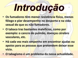 IntroduçãoOs fumadores têm menor resistência física, menos fôlego e pior desempenho no desporto e na vida sexual do que os não fumadores.  O tabaco traz bastantes malefícios, como por exemplo: o cancro do pulmão, doenças cérebro vasculares, etc.Há cada vez mais empenho em encontrar ajudas ou apoios para as pessoas que pretendem deixar esse vício.O tabagismo é um problema da nossa actualidade.