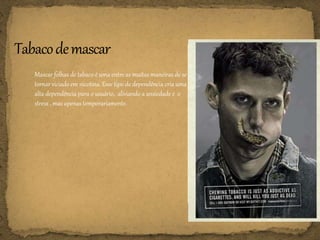 Mascar folhas de tabaco é uma entre as muitas maneiras de se
tornar viciado em nicotina. Esse tipo de dependência cria uma
alta dependência para o usuário, aliviando a ansiedade e o
stress , mas apenas temporariamente.
 