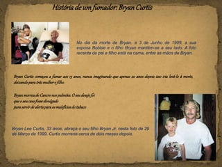 Históriade umfumador:BryanCurtis
No dia da morte de Bryan, a 3 de Junho de 1999, a sua
esposa Bobbie e o filho Bryan mantêm-se a seu lado. A foto
recente de pai e filho está na cama, entre as mãos de Bryan.
Bryan Curtis começou a fumar aos 13 anos, nunca imaginando que apenas 20 anos depois isso iria levá-lo à morte,
deixandoparatrásmulhere filho.
Bryan Lee Curtis, 33 anos, abraça o seu filho Bryan Jr. nesta foto de 29
de Março de 1999. Curtis morreria cerca de dois meses depois.
BryanmorreudeCancronospulmões.O seudesejofoi
queo seucasofossedivulgado
paraservirde alertaparaos malefíciosdo tabaco
 