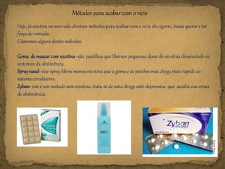 Métodos para acabar com o vício
Hoje, já existem no mercado diversos métodos para acabar com o vício do cigarro, basta querer e ter
força de vontade.
Citaremos alguns destes métodos:
Goma demascarcomnicotina -são pastilhas que liberam pequenas doses de nicotina diminuindo os
sintomas da abstinência.
Spraynasal-este spray libera menos nicotina que a goma e os patches mas chega mais rápido ao
sistema circulatório.
Zyban-este é um método sem nicotina, trata-se de uma droga anti-depressiva que auxilia nas crises
de abstinência.
 