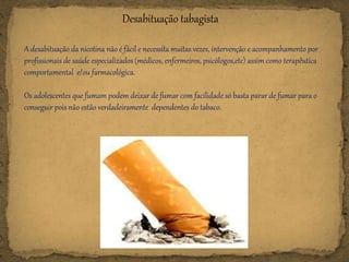 Desabituação tabagista
A desabituação da nicotina não é fácil e necessita muitas vezes, intervenção e acompanhamento por
profissionais de saúde especializados (médicos, enfermeiros, psicólogos,etc) assim como terapêutica
comportamental e/ou farmacológica.
Os adolescentes que fumam podem deixar de fumar com facilidade só basta parar de fumar para o
conseguir pois não estão verdadeiramente dependentes do tabaco.
 