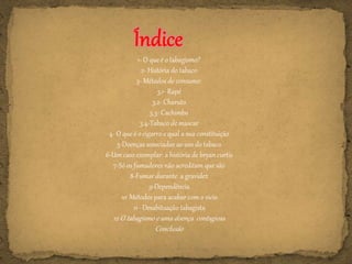 1- O que é o tabagismo?
2- História do tabaco
3- Métodos de consumo:
3.1- Rapé
3.2- Charuto
3.3- Cachimbo
3.4-Tabaco de mascar
4- O que é o cigarro e qual a sua constituição
5-Doenças associadas ao uso do tabaco
6-Um caso exemplar: a história de bryan curtis
7-Só os fumadores não acreditam que são
8-Fumar durante a gravidez
9-Dependência
10 Métodos para acabar com o vício
11 - Desabituação tabagista
12-O tabagismo e uma doença contagiosa
Conclusão
 
