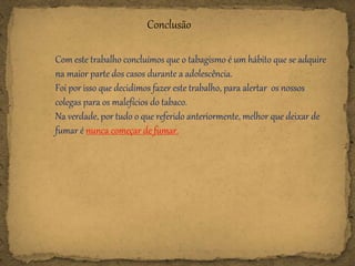 Conclusão
Com este trabalho concluímos que o tabagismo é um hábito que se adquire
na maior parte dos casos durante a adolescência.
Foi por isso que decidimos fazer este trabalho, para alertar os nossos
colegas para os malefícios do tabaco.
Na verdade, por tudo o que referido anteriormente, melhor que deixar de
fumar é nunca começar de fumar.
 