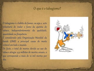 O tabagismo é o hábito de fumar, ou seja o acto
voluntario de inalar o fumo da queima do
tabaco, independentemente da qualidade,
quantidade ou frequência.
É considerado pela Organização Mundial da
Saúde (OMS) a principal causa de morte
evitável em todo o mundo.
De facto, o total de mortes devido ao uso do
tabaco atingiu 4,9 milhões de mortes anuais, o
que corresponde a mais de 10 mil mortes por
dia.
O que é o tabagismo?
 