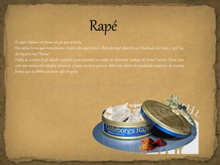 O rapé é tabaco em forma de pó que se inala.
Há vários livros que mencionam o habito do rapé como o Bote de rapé descrito por Machado de Assis e por Eça
de Queirós nos “Maias”.
Podia-se comprá-lo já ralado e pronto para consumo ou então no chamado “pedaço de fumo” inteiro. Neste caso
com um minúsculo ralador ralava-se o fumo na hora para se obter um cheiro de qualidade superior, da mesma
forma que se obtêm um bom café em grão.
 