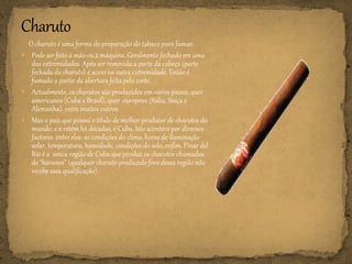 O charuto é uma forma de preparação do tabaco para fumar.
 Pode ser feito à mão ou à máquina, Geralmente fechado em uma
das extremidades. Após ser removida a parte da cabeça (parte
fechada do charuto) é aceso na outra extremidade. Então é
fumado a partir da abertura feita pelo corte.
 Actualmente, os charutos são produzidos em vários países, quer
americanos (Cuba e Brasil), quer europeus (Itália, Suíça e
Alemanha), entre muitos outros.
 Mas o país que possui o título de melhor produtor de charutos do
mundo, e o retém há décadas, é Cuba. Isto acontece por diversos
factores, entre eles: as condições do clima, horas de iluminação
solar, temperatura, humidade, condições do solo, enfim, Pinar del
Río é a única região de Cuba que produz os charutos chamados
de "havanos" (qualquer charuto produzido fora dessa região não
recebe essa qualificação).
 