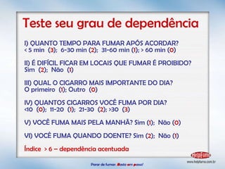 Parar de fumar:   B asta  u m   p asso!  Teste seu grau de dependência I) QUANTO TEMPO PARA FUMAR APÓS ACORDAR? < 5 min  ( 3 );  6-30 min ( 2 );  31-60 min ( 1 ); > 60 min ( 0 ) II) É DIFÍCIL FICAR EM LOCAIS QUE FUMAR É PROIBIDO? Sim  ( 2 );  Não  ( 1 ) III) QUAL O CIGARRO MAIS IMPORTANTE DO DIA? O primeiro  ( 1 ); Outro  ( 0 )  IV) QUANTOS CIGARROS VOCÊ FUMA POR DIA? <10  ( 0 );  11-20  ( 1 );  21-30  ( 2 ); >30  ( 3 )  V) VOCÊ FUMA MAIS PELA MANHÃ? Sim ( 1 );  Não ( 0 ) VI) VOCÊ FUMA QUANDO DOENTE? Sim ( 2 );  Não ( 1 ) Índice  > 6 – dependência acentuada 