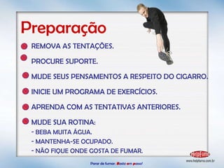 Parar de fumar:   B asta  u m   p asso!  REMOVA AS TENTAÇÕES. PROCURE SUPORTE. MUDE SEUS PENSAMENTOS A RESPEITO DO CIGARRO. INICIE UM PROGRAMA DE EXERCÍCIOS. APRENDA COM AS TENTATIVAS ANTERIORES. MUDE SUA ROTINA: BEBA MUITA ÁGUA. MANTENHA-SE OCUPADO. NÃO FIQUE ONDE GOSTA DE FUMAR. Preparação 